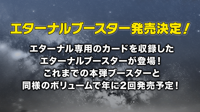 エターナルブースター発売決定！エターナル専用のカードを収録したエターナルブースターが登場！これまでの本弾ブースターと同様のボリュームで年に2回発売予定！