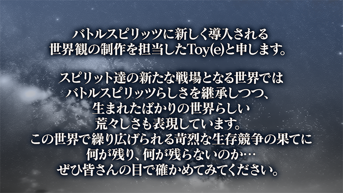 バトルスピリッツに新しく導入される世界観の制作を担当したToy(e)と申します。スピリット達の新たな戦場となる世界ではバトルスピリッツらしさを継承しつつ、生まれたばかりの世界らしい荒々しさも表現しています。この世界で繰り広げられる苛烈な生存競争の果てに何が残り、何が残らないのか…ぜひ皆さんの目で確かめてみてください。
